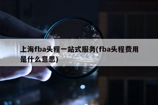 上海fba头程一站式服务(fba头程费用是什么意思)