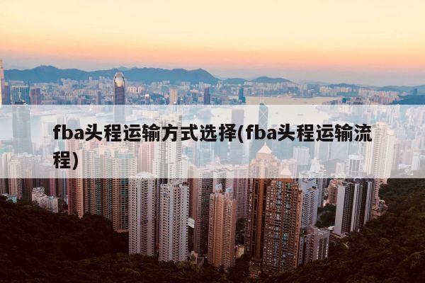 fba头程运输方式选择(fba头程运输流程)