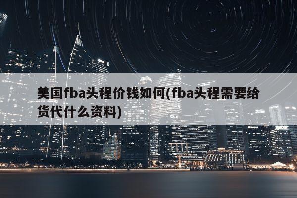 美国fba头程价钱如何(fba头程需要给货代什么资料)