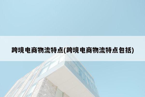 跨境电商物流特点(跨境电商物流特点包括)