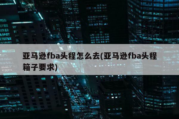 亚马逊fba头程怎么去(亚马逊fba头程箱子要求)