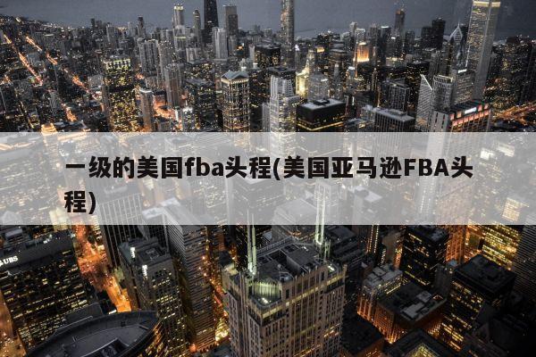 一级的美国fba头程(美国亚马逊FBA头程)