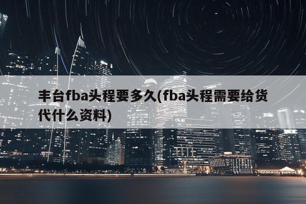 丰台fba头程要多久(fba头程需要给货代什么资料)