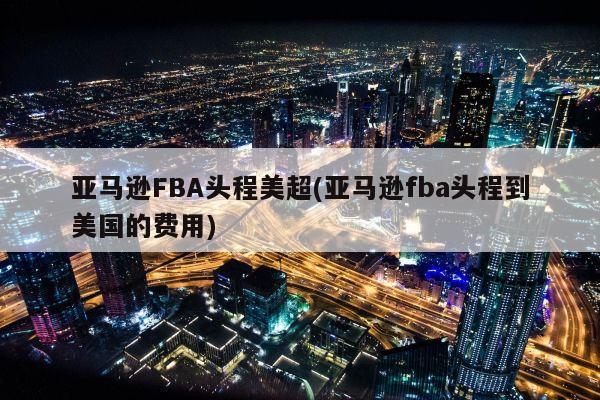 亚马逊FBA头程美超(亚马逊fba头程到美国的费用)