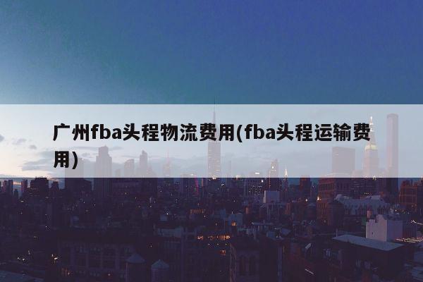 广州fba头程物流费用(fba头程运输费用)