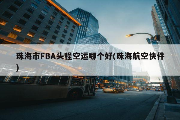 珠海市FBA头程空运哪个好(珠海航空快件)