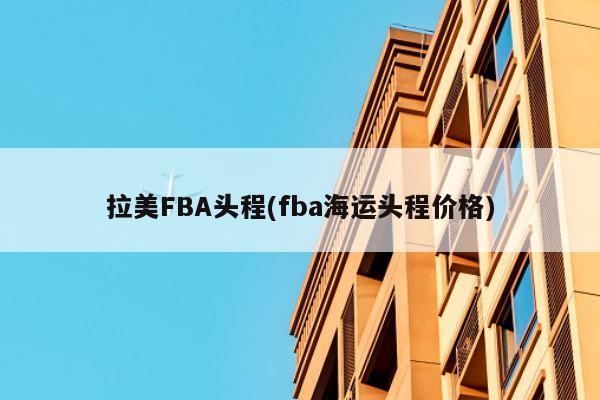 拉美FBA头程(fba海运头程价格)