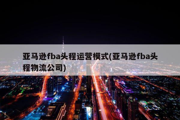 亚马逊fba头程运营模式(亚马逊fba头程物流公司)