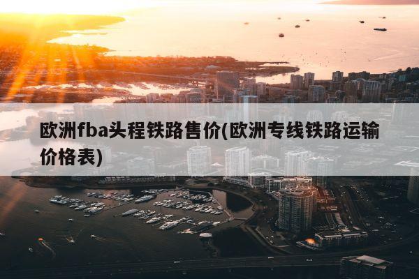 欧洲fba头程铁路售价(欧洲专线铁路运输价格表)