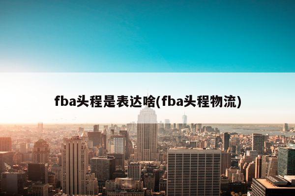 fba头程是表达啥(fba头程物流)