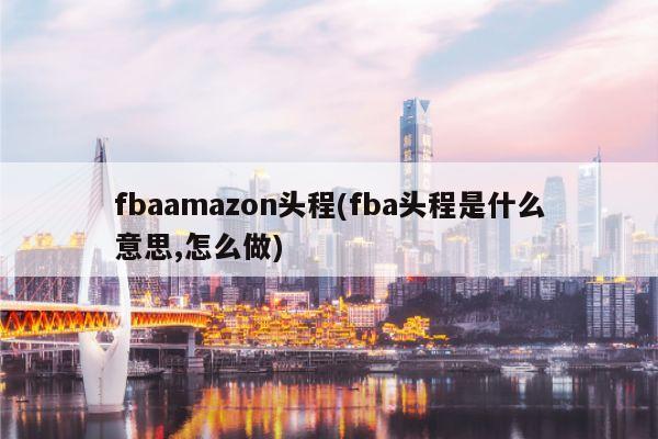 fbaamazon头程(fba头程是什么意思,怎么做)