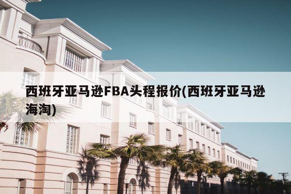 西班牙亚马逊FBA头程报价(西班牙亚马逊海淘)