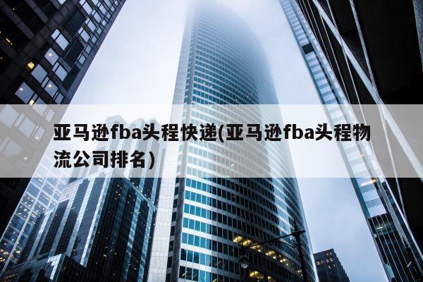 亚马逊fba头程快递(亚马逊fba头程物流公司排名)