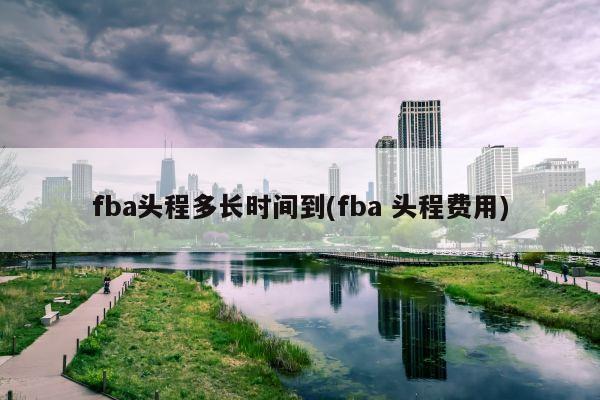 fba头程多长时间到(fba 头程费用)