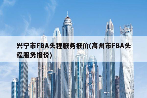 兴宁市FBA头程服务报价(高州市FBA头程服务报价)