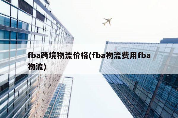 fba跨境物流价格(fba物流费用fba物流)