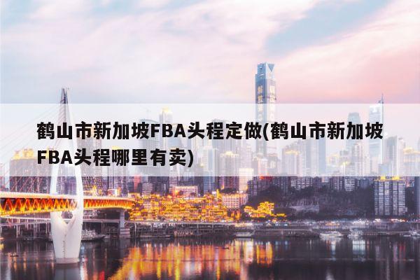 鹤山市新加坡FBA头程定做(鹤山市新加坡FBA头程哪里有卖)