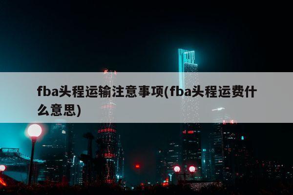 fba头程运输注意事项(fba头程运费什么意思)