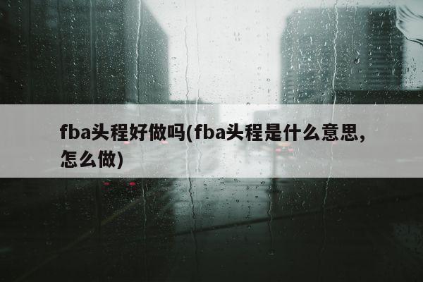 fba头程好做吗(fba头程是什么意思,怎么做)