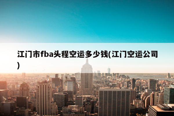 江门市fba头程空运多少钱(江门空运公司)