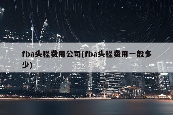 fba头程费用公司(fba头程费用一般多少)