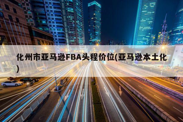 化州市亚马逊FBA头程价位(亚马逊本土化)