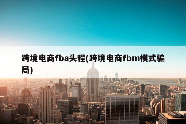 跨境电商fba头程(跨境电商fbm模式骗局)