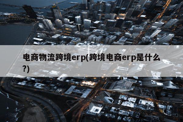 电商物流跨境erp(跨境电商erp是什么?)