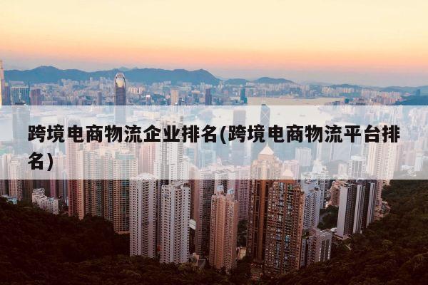 跨境电商物流企业排名(跨境电商物流平台排名)