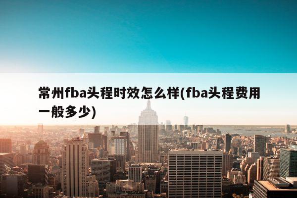 常州fba头程时效怎么样(fba头程费用一般多少)