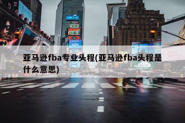 亚马逊fba专业头程(亚马逊fba头程是什么意思)