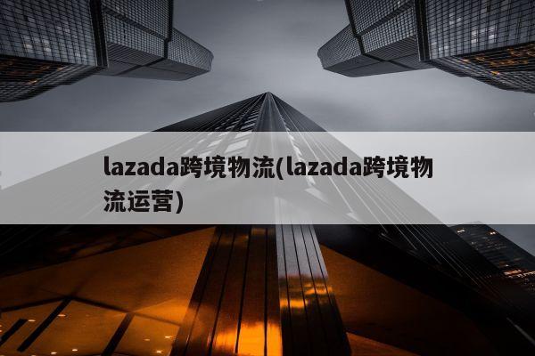 lazada跨境物流(lazada跨境物流运营)