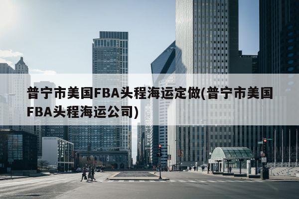 普宁市美国FBA头程海运定做(普宁市美国FBA头程海运公司)