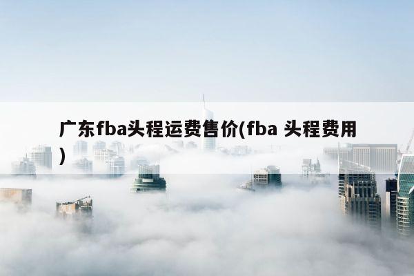 广东fba头程运费售价(fba 头程费用)