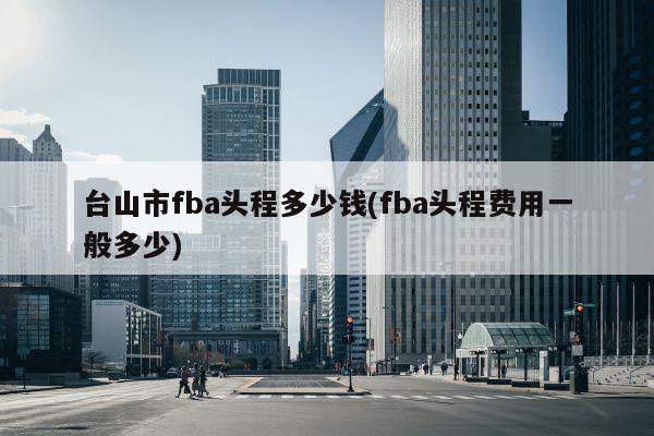 台山市fba头程多少钱(fba头程费用一般多少)