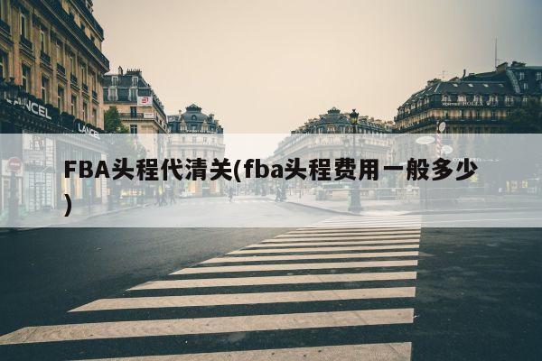 FBA头程代清关(fba头程费用一般多少)