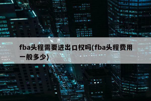 fba头程需要进出口权吗(fba头程费用一般多少)