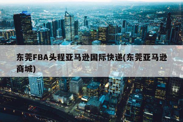 东莞FBA头程亚马逊国际快递(东莞亚马逊商城)