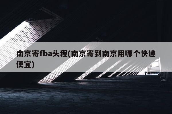 南京寄fba头程(南京寄到南京用哪个快递便宜)