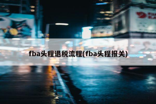 fba头程退税流程(fba头程报关)