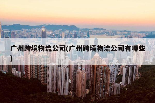 广州跨境物流公司(广州跨境物流公司有哪些)