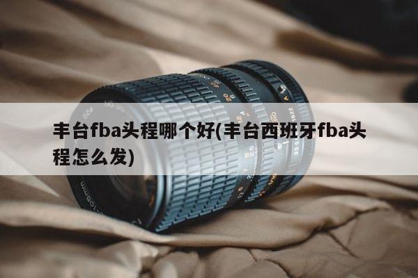 丰台fba头程哪个好(丰台西班牙fba头程怎么发)