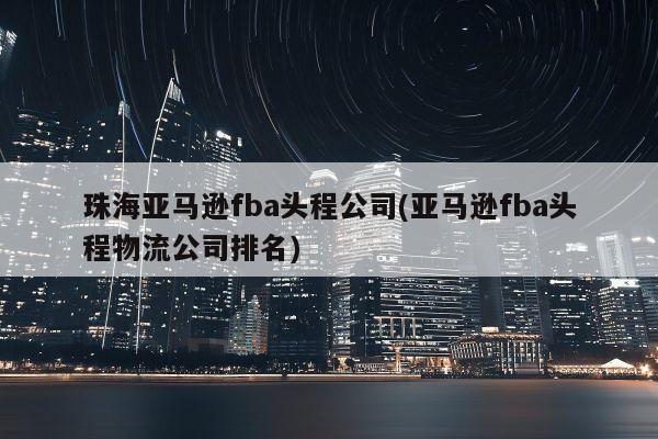 珠海亚马逊fba头程公司(亚马逊fba头程物流公司排名)