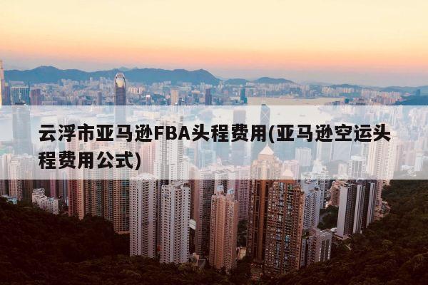 云浮市亚马逊FBA头程费用(亚马逊空运头程费用公式)