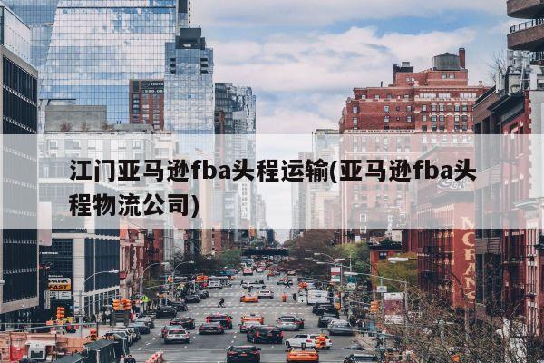 江门亚马逊fba头程运输(亚马逊fba头程物流公司)