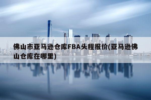 佛山市亚马逊仓库FBA头程报价(亚马逊佛山仓库在哪里)