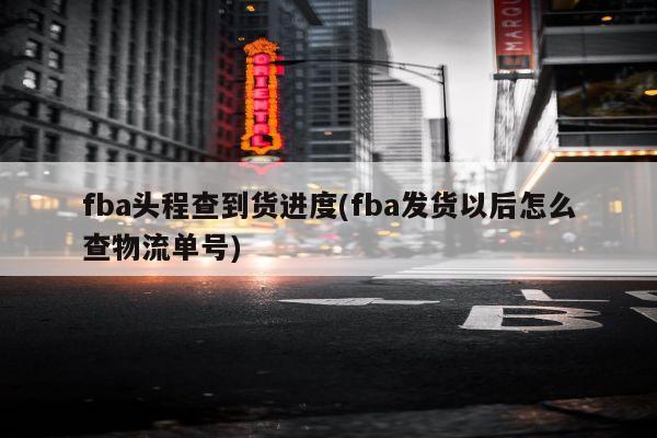 fba头程查到货进度(fba发货以后怎么查物流单号)