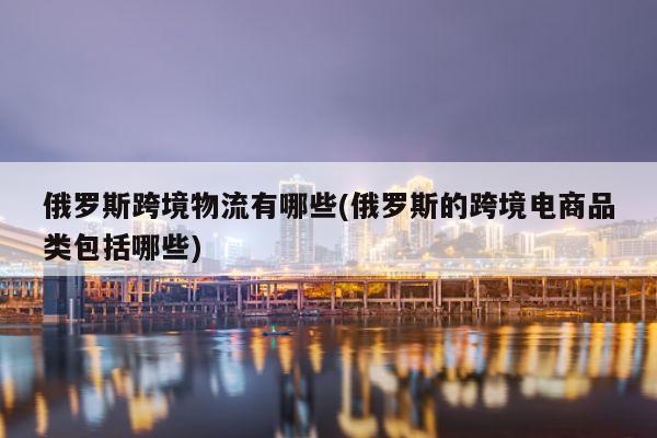 俄罗斯跨境物流有哪些(俄罗斯的跨境电商品类包括哪些)