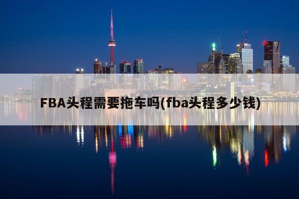 FBA头程需要拖车吗(fba头程多少钱)