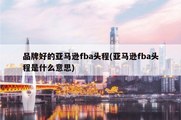 品牌好的亚马逊fba头程(亚马逊fba头程是什么意思)